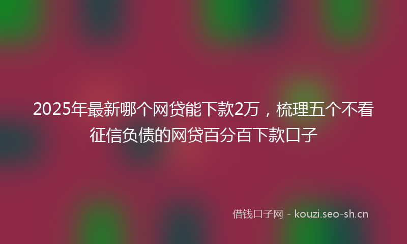 2025年最新哪个网贷能下款2万，梳理五个不看征信负债的网贷百分百下款口子