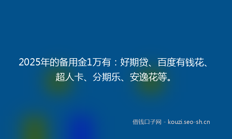 2025年的备用金1万有：好期贷、百度有钱花、超人卡、分期乐、安逸花等。