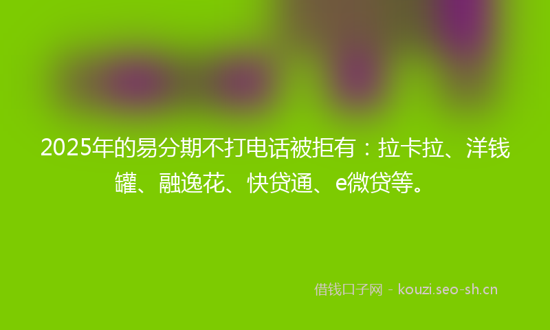 2025年的易分期不打电话被拒有：拉卡拉、洋钱罐、融逸花、快贷通、e微贷等。