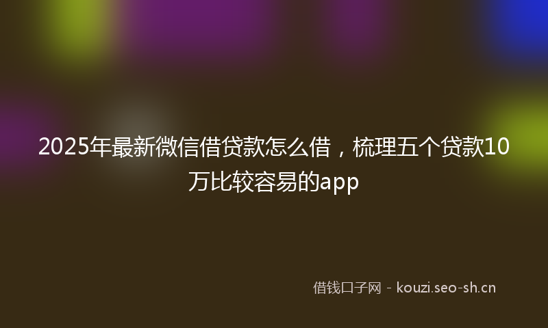 2025年最新微信借贷款怎么借，梳理五个贷款10万比较容易的app