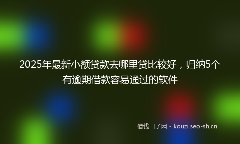 2025年最新小额贷款去哪里贷比较好，归纳5个有逾期借款容易通过的软件