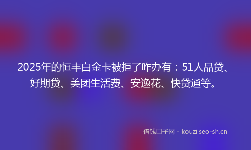 2025年的恒丰白金卡被拒了咋办有：51人品贷、好期贷、美团生活费、安逸花、快贷通等。