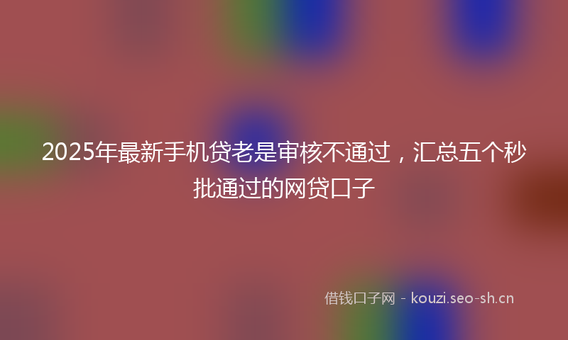 2025年最新手机贷老是审核不通过，汇总五个秒批通过的网贷口子