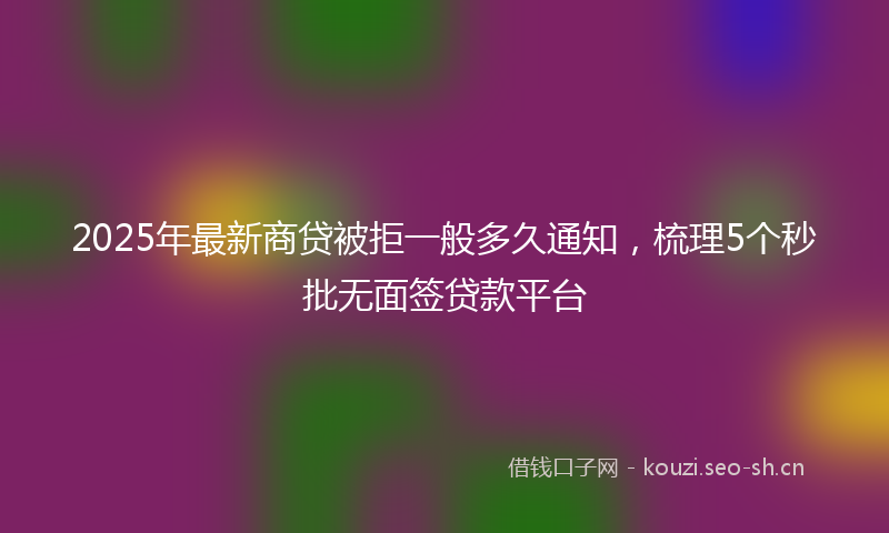 2025年最新商贷被拒一般多久通知，梳理5个秒批无面签贷款平台