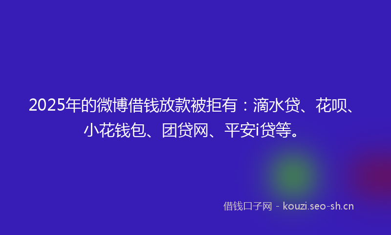 2025年的微博借钱放款被拒有：滴水贷、花呗、小花钱包、团贷网、平安i贷等。