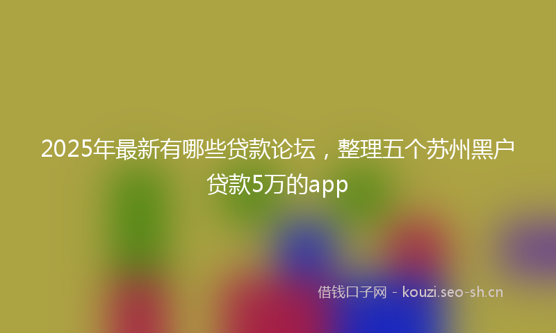 2025年最新有哪些贷款论坛，整理五个苏州黑户贷款5万的app