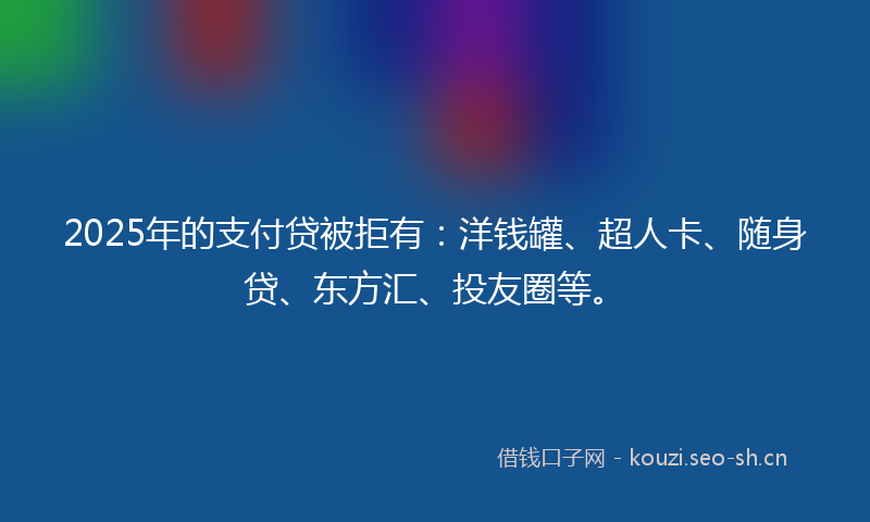 2025年的支付贷被拒有：洋钱罐、超人卡、随身贷、东方汇、投友圈等。