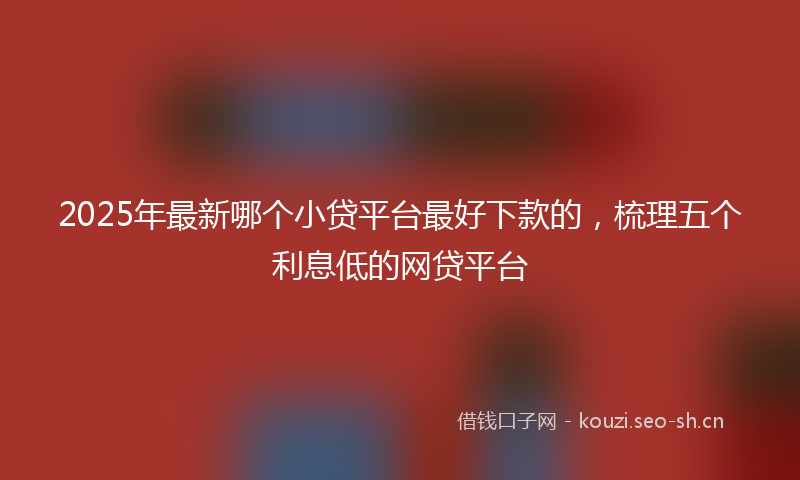 2025年最新哪个小贷平台最好下款的，梳理五个利息低的网贷平台
