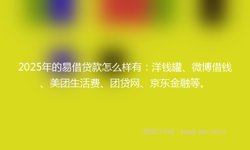 2025年的易借贷款怎么样有：洋钱罐、微博借钱、美团生活费、团贷网、京东金融等。