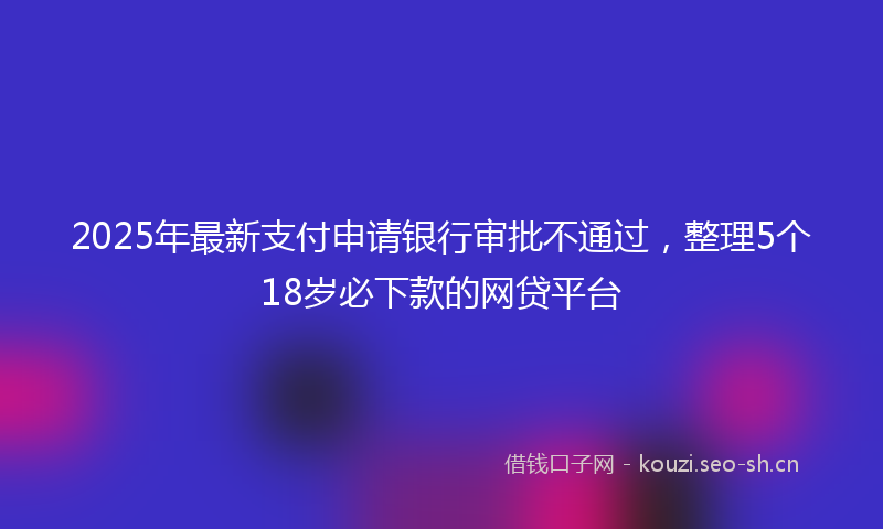 2025年最新支付申请银行审批不通过，整理5个18岁必下款的网贷平台