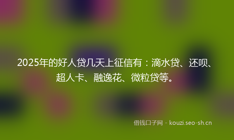 2025年的好人贷几天上征信有:滴水贷、还呗、超人卡、融逸花、微粒贷等。
