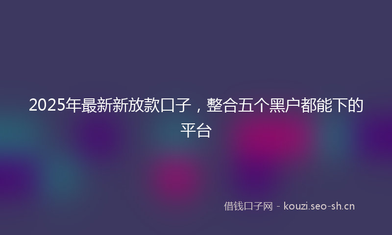 2025年最新新放款口子，整合五个黑户都能下的平台