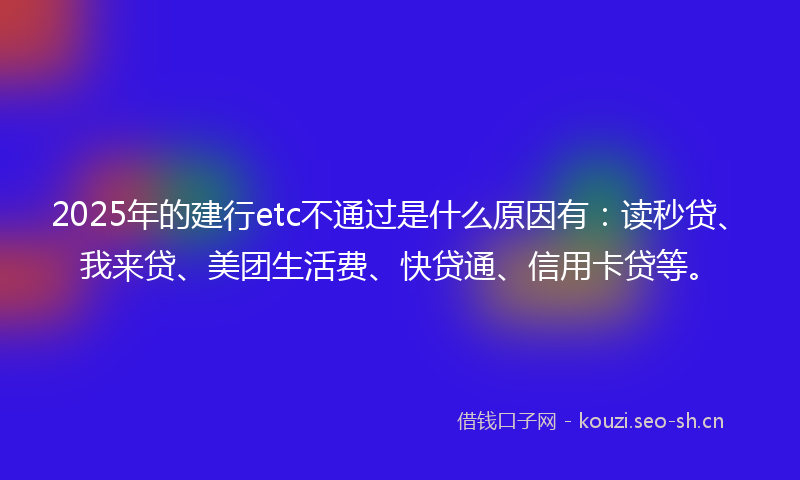2025年的建行etc不通过是什么原因有：读秒贷、我来贷、美团生活费、快贷通、信用卡贷等。