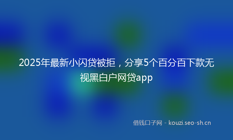2025年最新小闪贷被拒，分享5个百分百下款无视黑白户网贷app