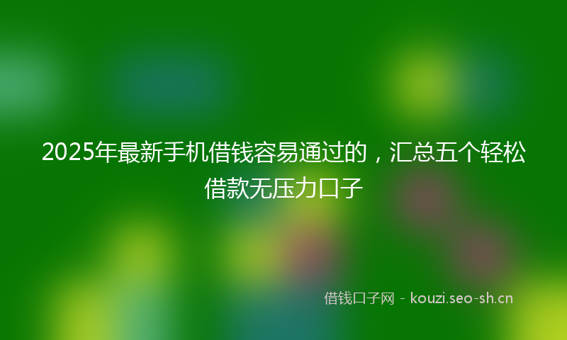 2025年最新手机借钱容易通过的，汇总五个轻松借款无压力口子