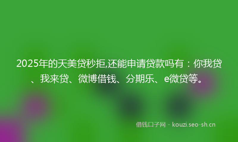 2025年的天美贷秒拒,还能申请贷款吗有:你我贷、我来贷、微博借钱、分期乐、e微贷等。