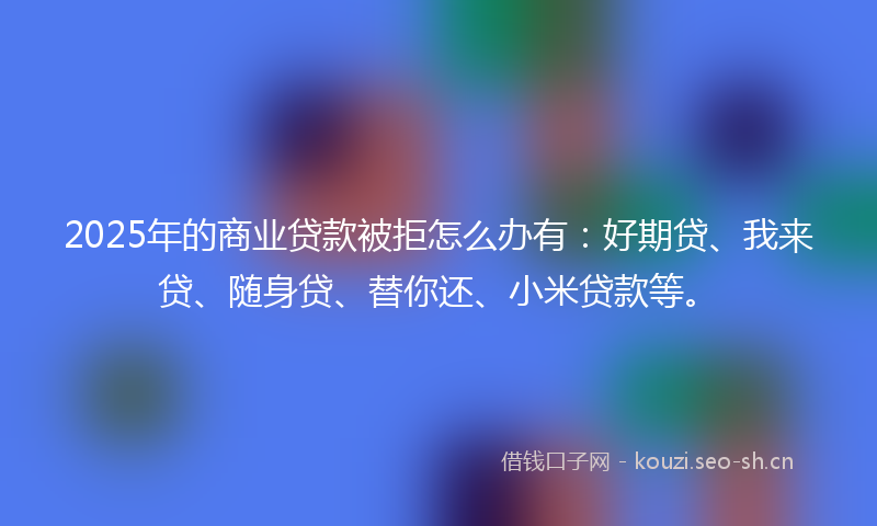 2025年的商业贷款被拒怎么办有：好期贷、我来贷、随身贷、替你还、小米贷款等。