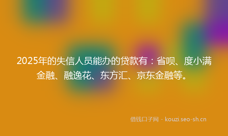 2025年的失信人员能办的贷款有：省呗、度小满金融、融逸花、东方汇、京东金融等。