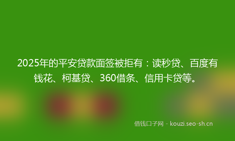 2025年的平安贷款面签被拒有：读秒贷、百度有钱花、柯基贷、360借条、信用卡贷等。