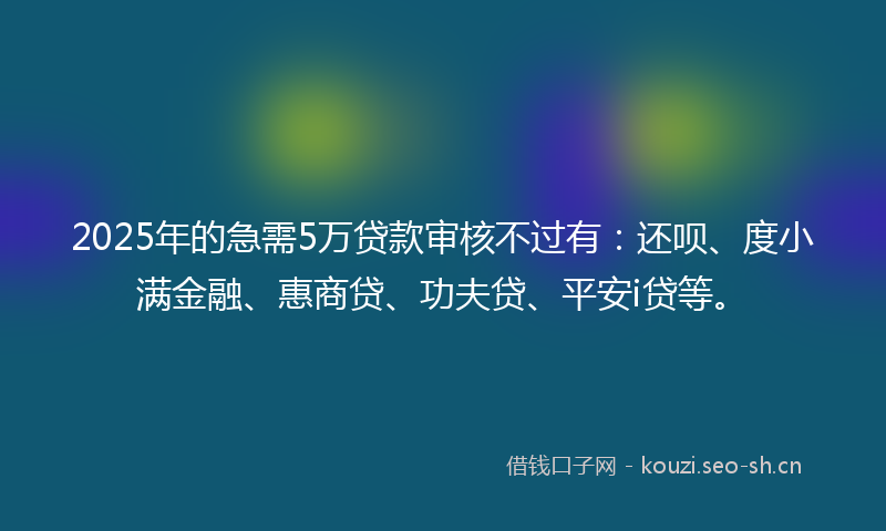 2025年的急需5万贷款审核不过有：还呗、度小满金融、惠商贷、功夫贷、平安i贷等。
