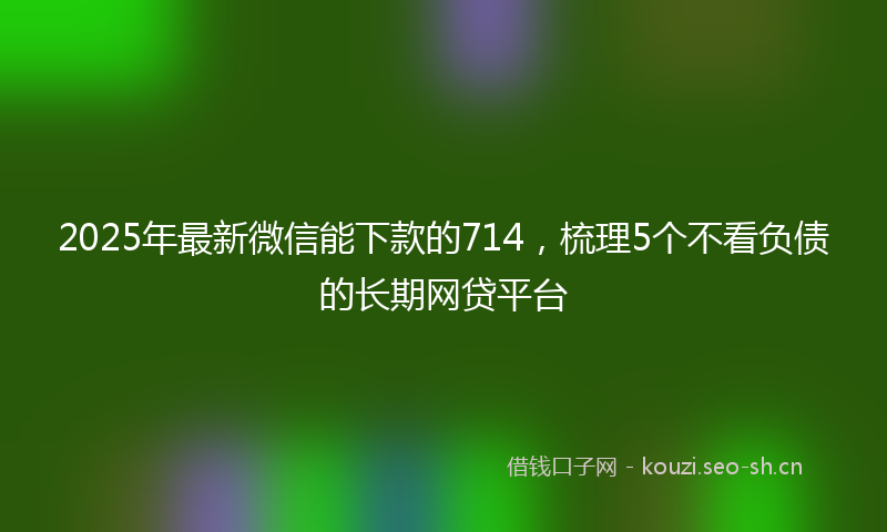 2025年最新微信能下款的714，梳理5个不看负债的长期网贷平台