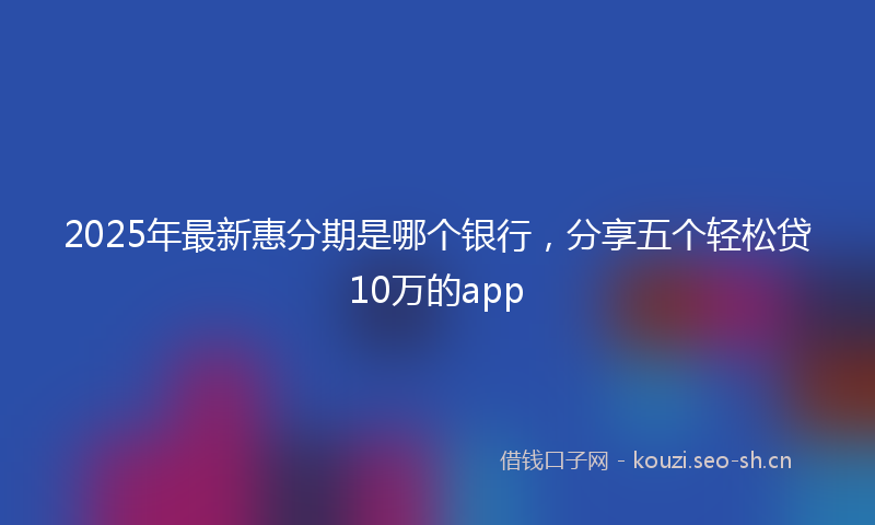 2025年最新惠分期是哪个银行，分享五个轻松贷10万的app