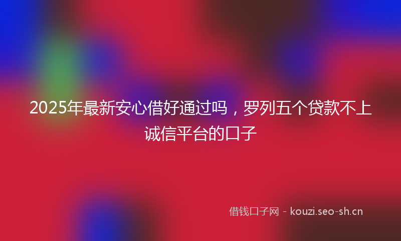 2025年最新安心借好通过吗，罗列五个贷款不上诚信平台的口子