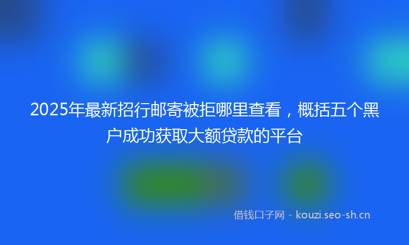 2025年最新招行邮寄被拒哪里查看，概括五个黑户成功获取大额贷款的平台