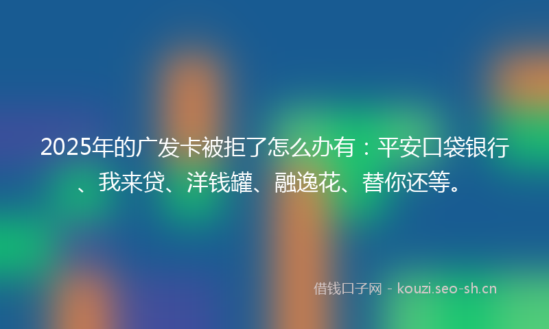 2025年的广发卡被拒了怎么办有：平安口袋银行、我来贷、洋钱罐、融逸花、替你还等。