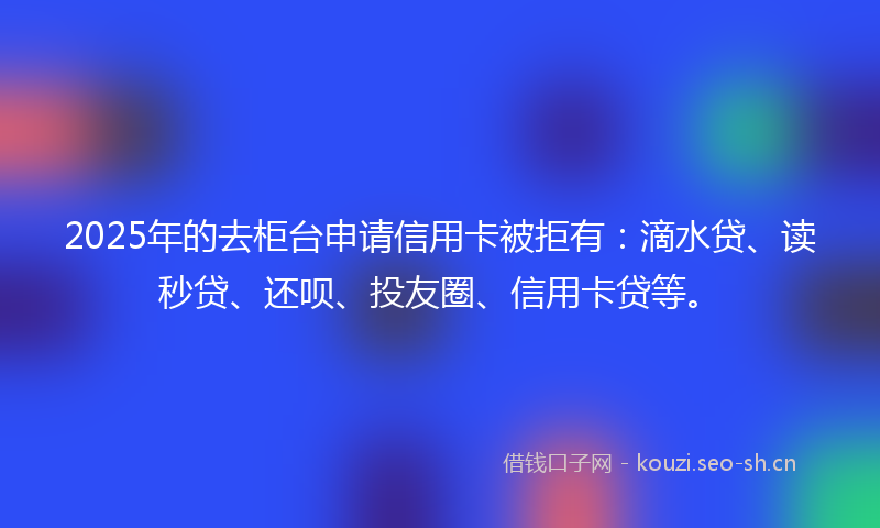 2025年的去柜台申请信用卡被拒有：滴水贷、读秒贷、还呗、投友圈、信用卡贷等。