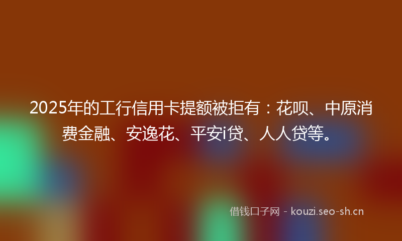 2025年的工行信用卡提额被拒有：花呗、中原消费金融、安逸花、平安i贷、人人贷等。