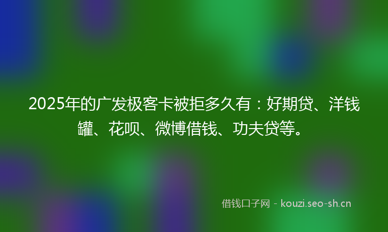 2025年的广发极客卡被拒多久有:好期贷、洋钱罐、花呗、微博借钱、功夫贷等。