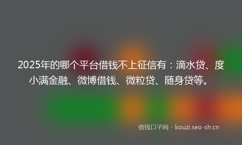 2025年的哪个平台借钱不上征信有：滴水贷、度小满金融、微博借钱、微粒贷、随身贷等。