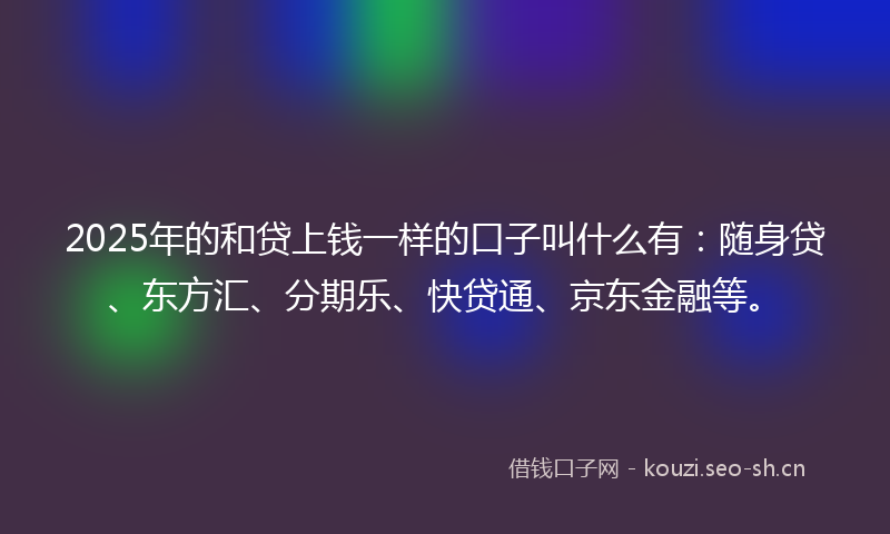 2025年的和贷上钱一样的口子叫什么有：随身贷、东方汇、分期乐、快贷通、京东金融等。