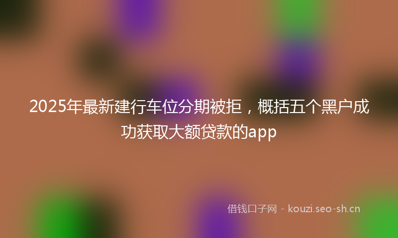 2025年最新建行车位分期被拒，概括五个黑户成功获取大额贷款的app