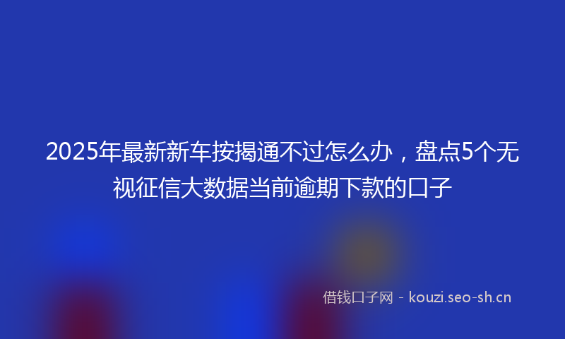 2025年最新新车按揭通不过怎么办，盘点5个无视征信大数据当前逾期下款的口子