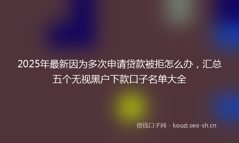 2025年最新因为多次申请贷款被拒怎么办，汇总五个无视黑户下款口子名单大全