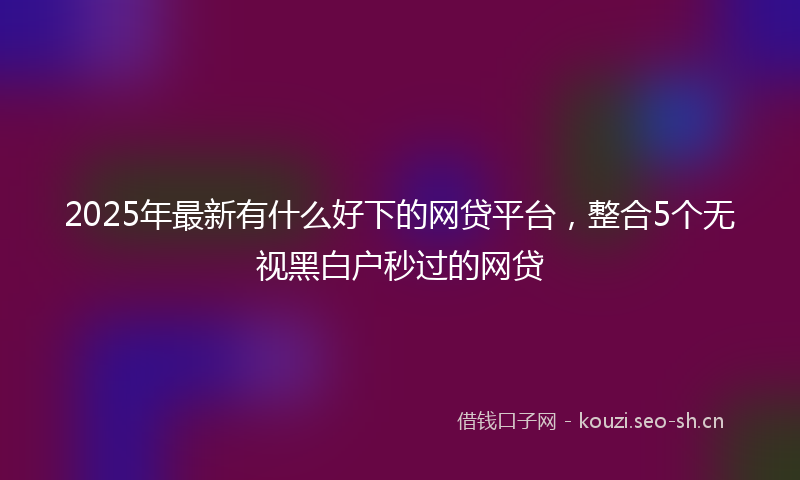 2025年最新有什么好下的网贷平台，整合5个无视黑白户秒过的网贷