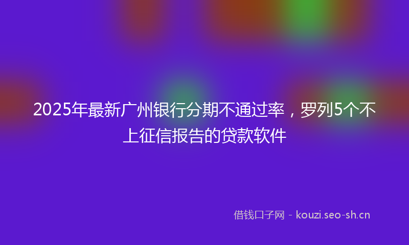 2025年最新广州银行分期不通过率,罗列5个不上征信报告的贷款软件
