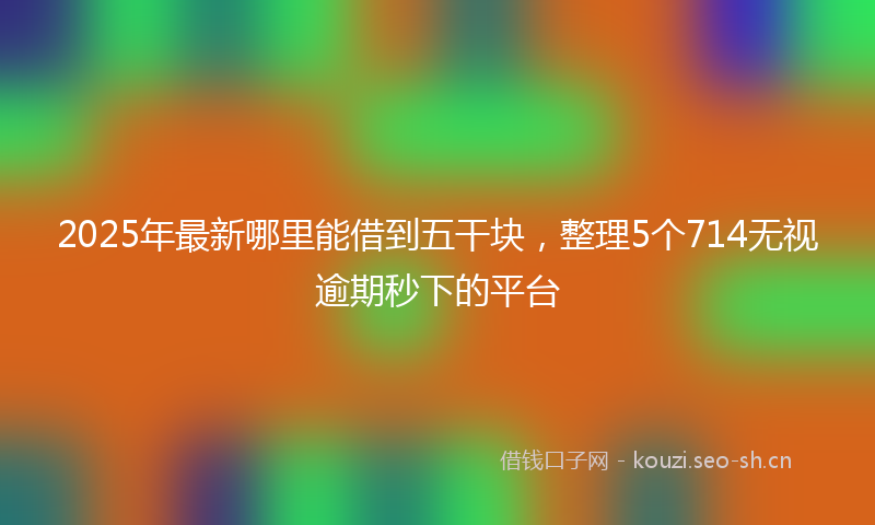 2025年最新哪里能借到五干块，整理5个714无视逾期秒下的平台