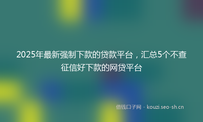 2025年最新强制下款的贷款平台，汇总5个不查征信好下款的网贷平台