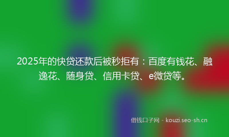 2025年的快贷还款后被秒拒有：百度有钱花、融逸花、随身贷、信用卡贷、e微贷等。