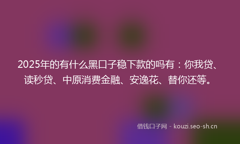 2025年的有什么黑口子稳下款的吗有：你我贷、读秒贷、中原消费金融、安逸花、替你还等。