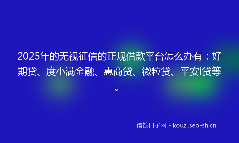 2025年的无视征信的正规借款平台怎么办有：好期贷、度小满金融、惠商贷、微粒贷、平安i贷等。