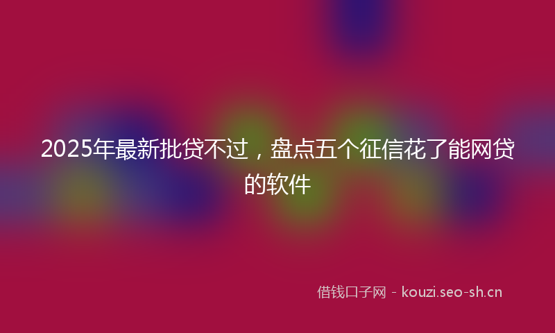 2025年最新批贷不过，盘点五个征信花了能网贷的软件