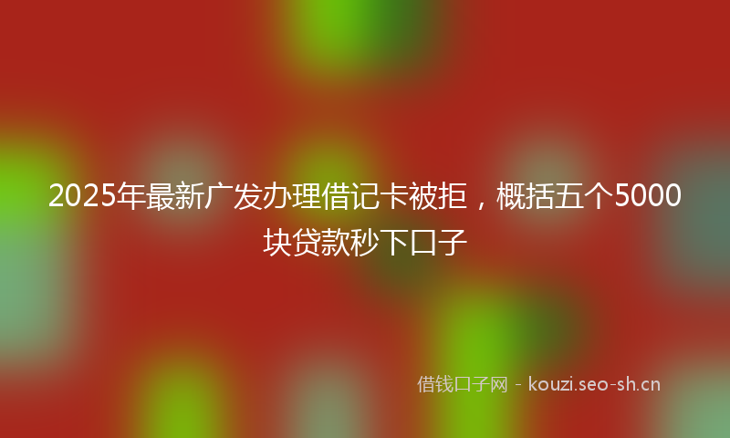 2025年最新广发办理借记卡被拒，概括五个5000块贷款秒下口子