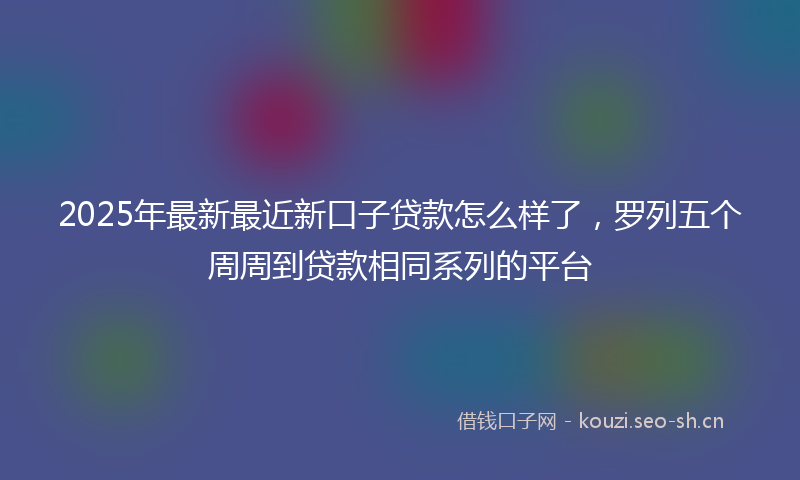 2025年最新最近新口子贷款怎么样了，罗列五个周周到贷款相同系列的平台