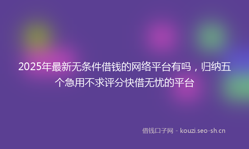 2025年最新无条件借钱的网络平台有吗，归纳五个急用不求评分快借无忧的平台