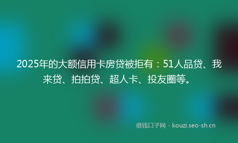 2025年的大额信用卡房贷被拒有：51人品贷、我来贷、拍拍贷、超人卡、投友圈等。