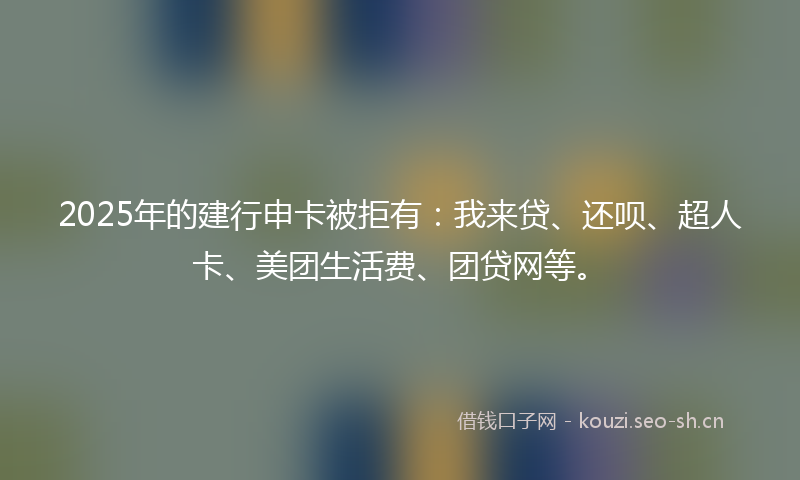 2025年的建行申卡被拒有：我来贷、还呗、超人卡、美团生活费、团贷网等。